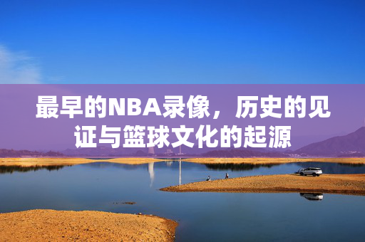 最早的NBA录像，历史的见证与篮球文化的起源