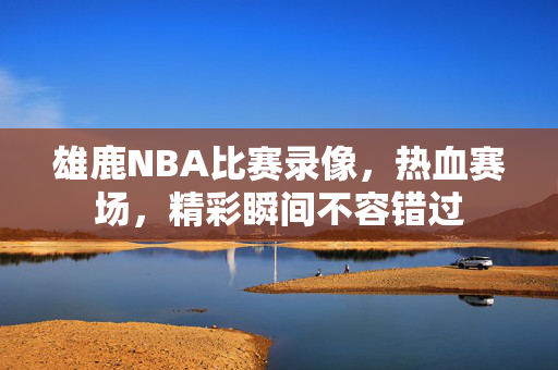 雄鹿NBA比赛录像，热血赛场，精彩瞬间不容错过