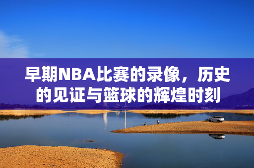 早期NBA比赛的录像，历史的见证与篮球的辉煌时刻
