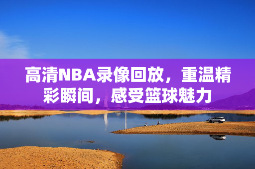 高清NBA录像回放，重温精彩瞬间，感受篮球魅力