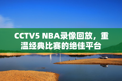 CCTV5 NBA录像回放，重温经典比赛的绝佳平台