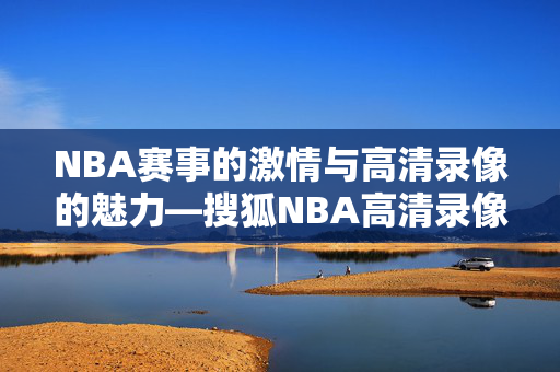 NBA赛事的激情与高清录像的魅力—搜狐NBA高清录像解析