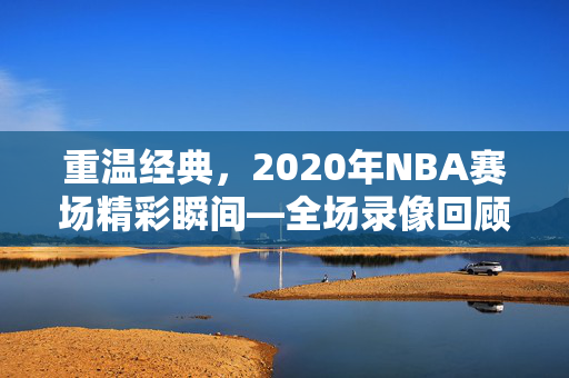 重温经典，2020年NBA赛场精彩瞬间—全场录像回顾