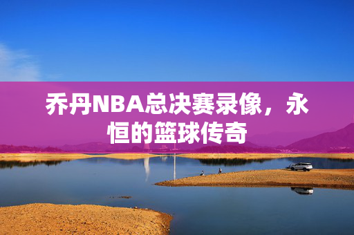乔丹NBA总决赛录像，永恒的篮球传奇