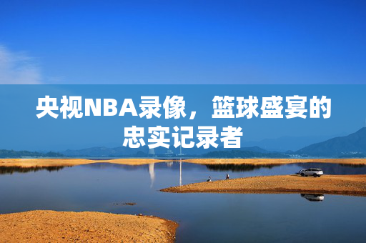 央视NBA录像，篮球盛宴的忠实记录者