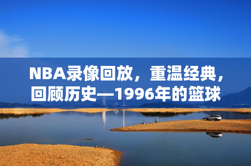 NBA录像回放，重温经典，回顾历史—1996年的篮球盛宴