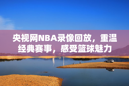 央视网NBA录像回放，重温经典赛事，感受篮球魅力