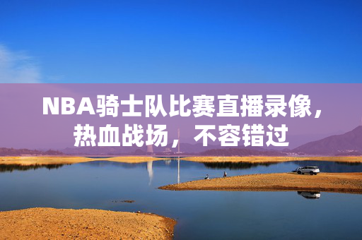 NBA骑士队比赛直播录像，热血战场，不容错过