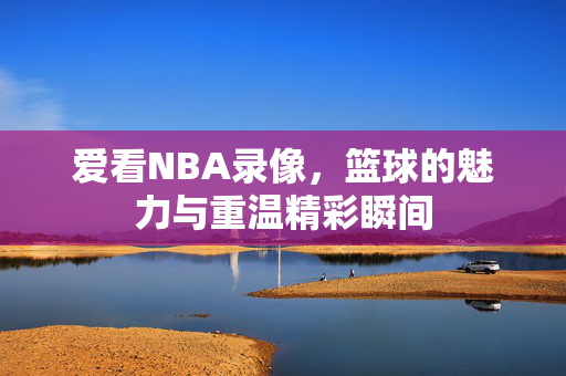 爱看NBA录像，篮球的魅力与重温精彩瞬间