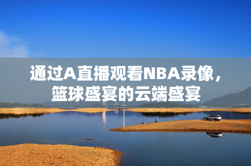 通过A直播观看NBA录像，篮球盛宴的云端盛宴