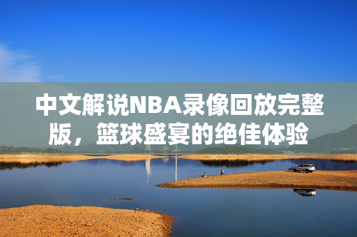 中文解说NBA录像回放完整版，篮球盛宴的绝佳体验