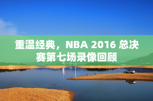 重温经典，NBA 2016 总决赛第七场录像回顾