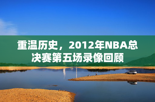 重温历史，2012年NBA总决赛第五场录像回顾