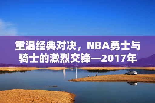 重温经典对决，NBA勇士与骑士的激烈交锋—2017年录像回顾