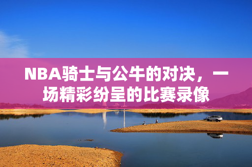 NBA骑士与公牛的对决，一场精彩纷呈的比赛录像