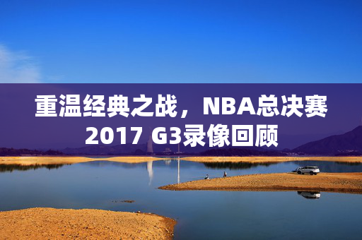 重温经典之战，NBA总决赛2017 G3录像回顾