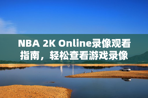 NBA 2K Online录像观看指南，轻松查看游戏录像